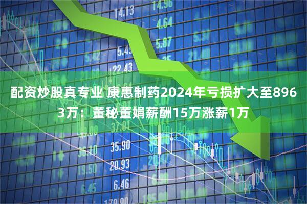配资炒股真专业 康惠制药2024年亏损扩大至8963万：董秘董娟薪酬15万涨薪1万