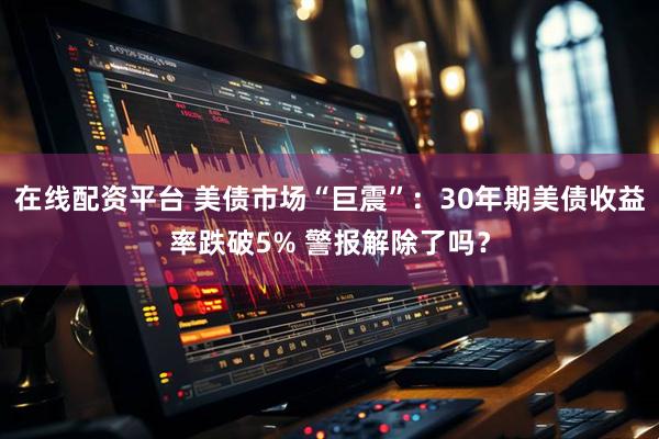 在线配资平台 美债市场“巨震”：30年期美债收益率跌破5% 警报解除了吗？