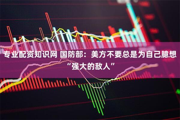 专业配资知识网 国防部：美方不要总是为自己臆想“强大的敌人”