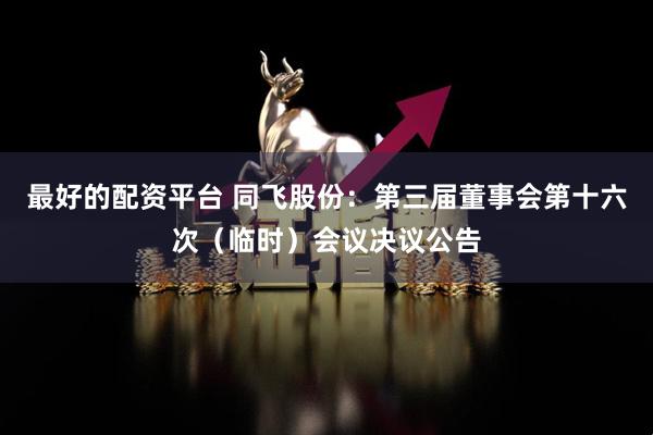 最好的配资平台 同飞股份：第三届董事会第十六次（临时）会议决议公告