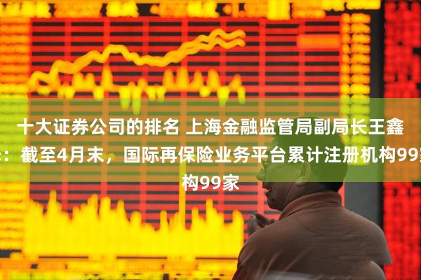 十大证券公司的排名 上海金融监管局副局长王鑫泽：截至4月末，国际再保险业务平台累计注册机构99家