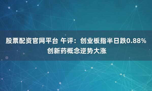 股票配资官网平台 午评：创业板指半日跌0.88% 创新药概念逆势大涨