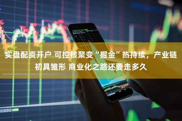 实盘配资开户 可控核聚变“掘金”热持续，产业链初具雏形 商业化之路还要走多久