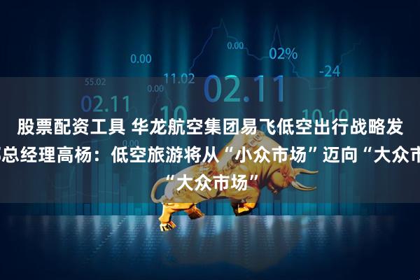 股票配资工具 华龙航空集团易飞低空出行战略发展部总经理高杨：低空旅游将从“小众市场”迈向“大众市场”