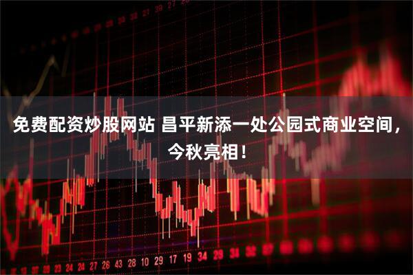 免费配资炒股网站 昌平新添一处公园式商业空间，今秋亮相！