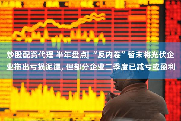 炒股配资代理 半年盘点| “反内卷”暂未将光伏企业拖出亏损泥潭, 但部分企业二季度已减亏或盈利