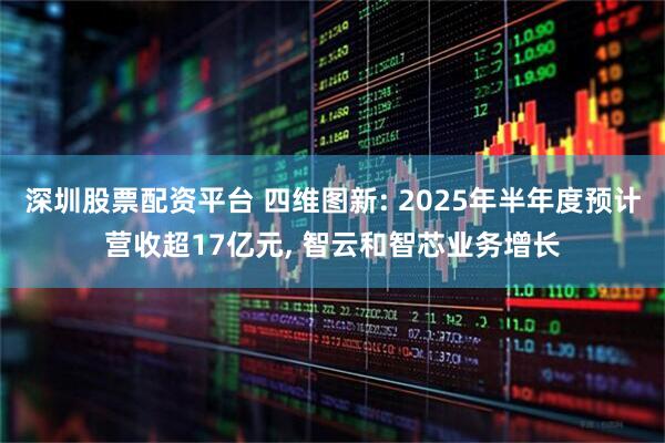深圳股票配资平台 四维图新: 2025年半年度预计营收超17亿元, 智云和智芯业务增长