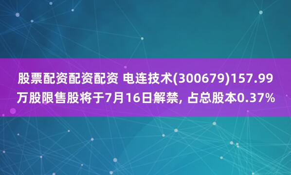 股票配资配资配资 电连技术(300679)157.99万股限售股将于7月16日解禁, 占总股本0.37%