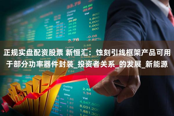 正规实盘配资股票 新恒汇：蚀刻引线框架产品可用于部分功率器件封装_投资者关系_的发展_新能源
