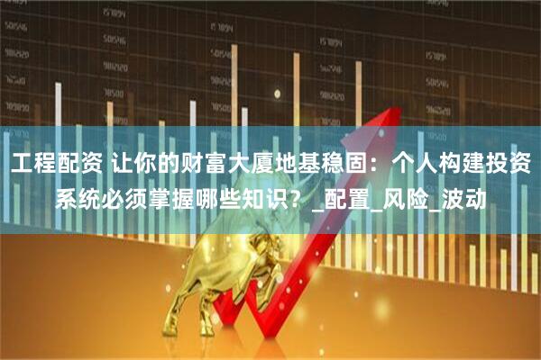 工程配资 让你的财富大厦地基稳固：个人构建投资系统必须掌握哪些知识？_配置_风险_波动