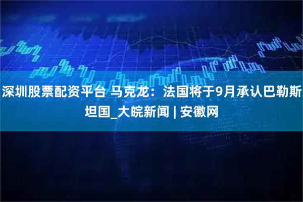 深圳股票配资平台 马克龙：法国将于9月承认巴勒斯坦国_大皖新闻 | 安徽网