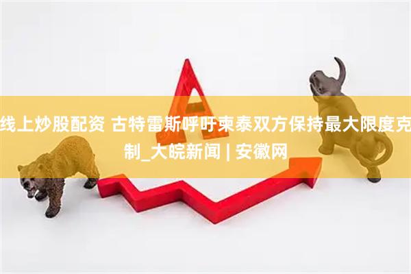 线上炒股配资 古特雷斯呼吁柬泰双方保持最大限度克制_大皖新闻 | 安徽网