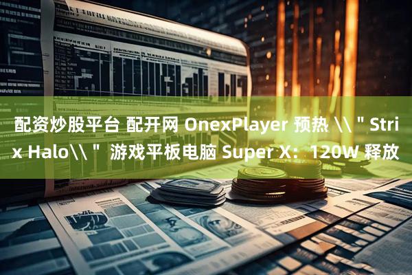 配资炒股平台 配开网 OnexPlayer 预热 \＂Strix Halo\＂ 游戏平板电脑 Super X：120W 释放