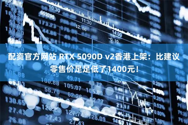 配资官方网站 RTX 5090D v2香港上架：比建议零售价足足低了1400元！
