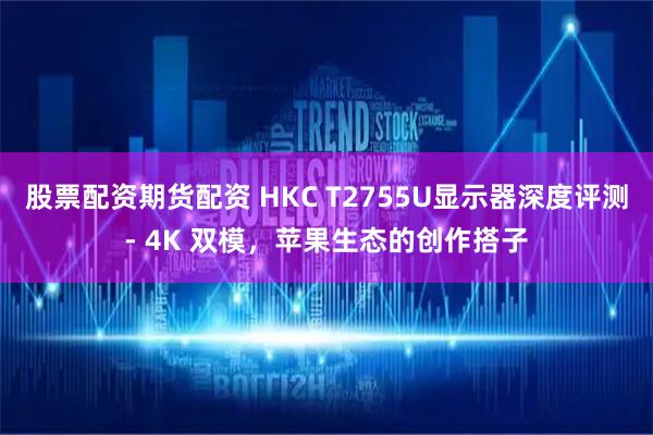 股票配资期货配资 HKC T2755U显示器深度评测- 4K 双模，苹果生态的创作搭子