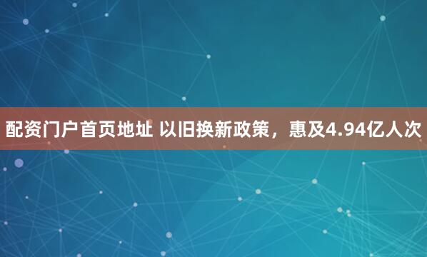 配资门户首页地址 以旧换新政策，惠及4.94亿人次