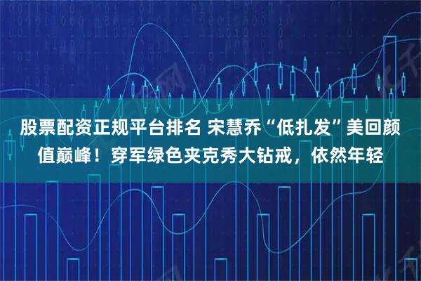 股票配资正规平台排名 宋慧乔“低扎发”美回颜值巅峰！穿军绿色夹克秀大钻戒，依然年轻