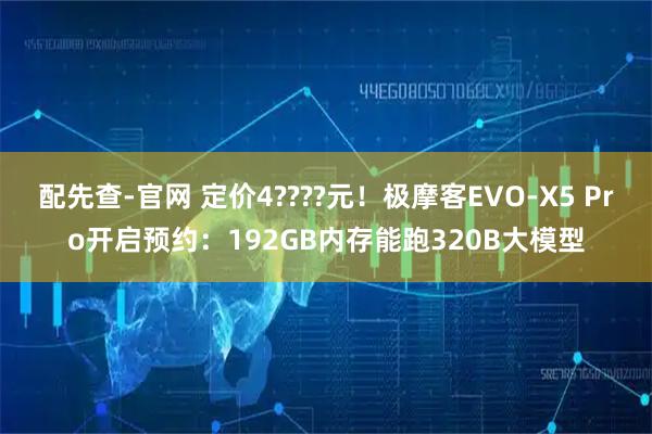 配先查-官网 定价4????元！极摩客EVO-X5 Pro开启预约：192GB内存能跑320B大模型