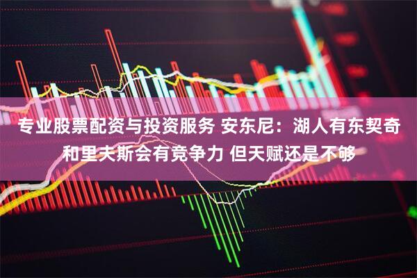 专业股票配资与投资服务 安东尼:湖人有东契奇和里夫斯会有竞争力 但天赋还是不够